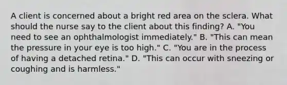 A client is concerned about a bright red area on the sclera. What should the nurse say to the client about this finding? A. "You need to see an ophthalmologist immediately." B. "This can mean the pressure in your eye is too high." C. "You are in the process of having a detached retina." D. "This can occur with sneezing or coughing and is harmless."