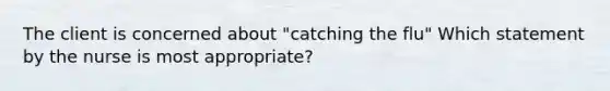 The client is concerned about "catching the flu" Which statement by the nurse is most appropriate?