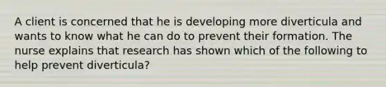 A client is concerned that he is developing more diverticula and wants to know what he can do to prevent their formation. The nurse explains that research has shown which of the following to help prevent diverticula?