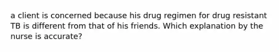 a client is concerned because his drug regimen for drug resistant TB is different from that of his friends. Which explanation by the nurse is accurate?