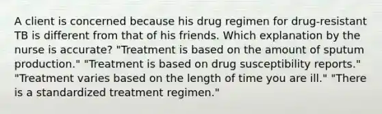 A client is concerned because his drug regimen for drug-resistant TB is different from that of his friends. Which explanation by the nurse is accurate? "Treatment is based on the amount of sputum production." "Treatment is based on drug susceptibility reports." "Treatment varies based on the length of time you are ill." "There is a standardized treatment regimen."