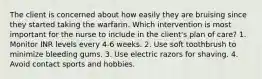 The client is concerned about how easily they are bruising since they started taking the warfarin. Which intervention is most important for the nurse to include in the client's plan of care? 1. Monitor INR levels every 4-6 weeks. 2. Use soft toothbrush to minimize bleeding gums. 3. Use electric razors for shaving. 4. Avoid contact sports and hobbies.