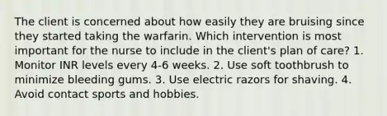 The client is concerned about how easily they are bruising since they started taking the warfarin. Which intervention is most important for the nurse to include in the client's plan of care? 1. Monitor INR levels every 4-6 weeks. 2. Use soft toothbrush to minimize bleeding gums. 3. Use electric razors for shaving. 4. Avoid contact sports and hobbies.