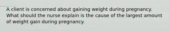 A client is concerned about gaining weight during pregnancy. What should the nurse explain is the cause of the largest amount of weight gain during pregnancy.