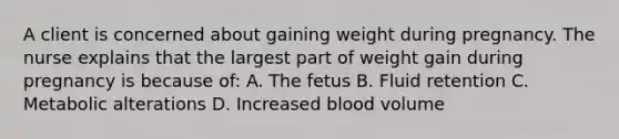 A client is concerned about gaining weight during pregnancy. The nurse explains that the largest part of weight gain during pregnancy is because of: A. The fetus B. Fluid retention C. Metabolic alterations D. Increased blood volume