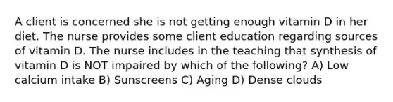 A client is concerned she is not getting enough vitamin D in her diet. The nurse provides some client education regarding sources of vitamin D. The nurse includes in the teaching that synthesis of vitamin D is NOT impaired by which of the following? A) Low calcium intake B) Sunscreens C) Aging D) Dense clouds