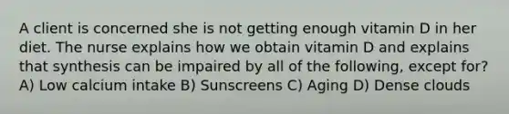 A client is concerned she is not getting enough vitamin D in her diet. The nurse explains how we obtain vitamin D and explains that synthesis can be impaired by all of the following, except for? A) Low calcium intake B) Sunscreens C) Aging D) Dense clouds