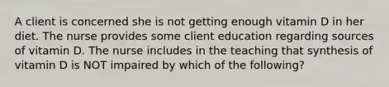 A client is concerned she is not getting enough vitamin D in her diet. The nurse provides some client education regarding sources of vitamin D. The nurse includes in the teaching that synthesis of vitamin D is NOT impaired by which of the following?