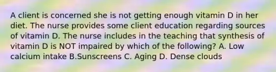 A client is concerned she is not getting enough vitamin D in her diet. The nurse provides some client education regarding sources of vitamin D. The nurse includes in the teaching that synthesis of vitamin D is NOT impaired by which of the following? A. Low calcium intake B.Sunscreens C. Aging D. Dense clouds