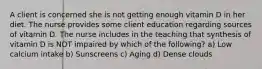 A client is concerned she is not getting enough vitamin D in her diet. The nurse provides some client education regarding sources of vitamin D. The nurse includes in the teaching that synthesis of vitamin D is NOT impaired by which of the following? a) Low calcium intake b) Sunscreens c) Aging d) Dense clouds