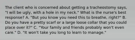 The client who is concerned about getting a tracheostomy says, "I will be ugly, with a hole in my neck." What is the nurse's best response? A. "But you know you need this to breathe, right?" B. Do you have a pretty scarf or a large loose collar that you could place over it?" C. "Your family and friends probably won't even care." D. "It won't take you long to learn to manage."