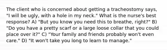 The client who is concerned about getting a tracheostomy says, "I will be ugly, with a hole in my neck." What is the nurse's best response? A) "But you know you need this to breathe, right?" B) "Do you have a pretty scarf or a large loose collar that you could place over it?" C) "Your family and friends probably won't even care." D) "It won't take you long to learn to manage."