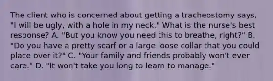 The client who is concerned about getting a tracheostomy says, "I will be ugly, with a hole in my neck." What is the nurse's best response? A. "But you know you need this to breathe, right?" B. "Do you have a pretty scarf or a large loose collar that you could place over it?" C. "Your family and friends probably won't even care." D. "It won't take you long to learn to manage."