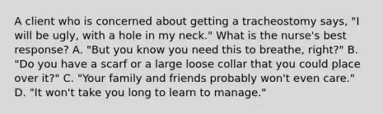 A client who is concerned about getting a tracheostomy says, "I will be ugly, with a hole in my neck." What is the nurse's best response? A. "But you know you need this to breathe, right?" B. "Do you have a scarf or a large loose collar that you could place over it?" C. "Your family and friends probably won't even care." D. "It won't take you long to learn to manage."