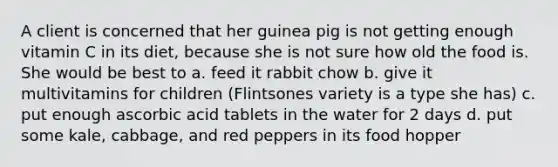 A client is concerned that her guinea pig is not getting enough vitamin C in its diet, because she is not sure how old the food is. She would be best to a. feed it rabbit chow b. give it multivitamins for children (Flintsones variety is a type she has) c. put enough ascorbic acid tablets in the water for 2 days d. put some kale, cabbage, and red peppers in its food hopper