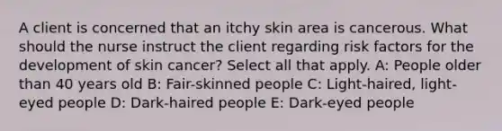 A client is concerned that an itchy skin area is cancerous. What should the nurse instruct the client regarding risk factors for the development of skin cancer? Select all that apply. A: People older than 40 years old B: Fair-skinned people C: Light-haired, light-eyed people D: Dark-haired people E: Dark-eyed people