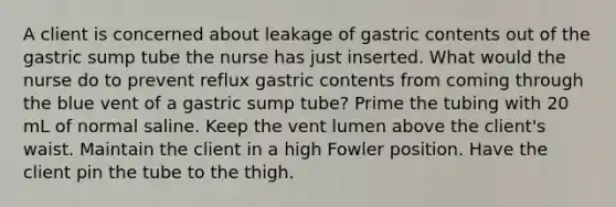 A client is concerned about leakage of gastric contents out of the gastric sump tube the nurse has just inserted. What would the nurse do to prevent reflux gastric contents from coming through the blue vent of a gastric sump tube? Prime the tubing with 20 mL of normal saline. Keep the vent lumen above the client's waist. Maintain the client in a high Fowler position. Have the client pin the tube to the thigh.