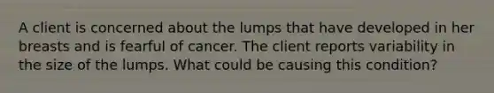 A client is concerned about the lumps that have developed in her breasts and is fearful of cancer. The client reports variability in the size of the lumps. What could be causing this condition?