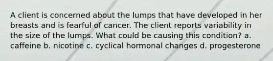 A client is concerned about the lumps that have developed in her breasts and is fearful of cancer. The client reports variability in the size of the lumps. What could be causing this condition? a. caffeine b. nicotine c. cyclical hormonal changes d. progesterone