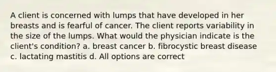 A client is concerned with lumps that have developed in her breasts and is fearful of cancer. The client reports variability in the size of the lumps. What would the physician indicate is the client's condition? a. breast cancer b. fibrocystic breast disease c. lactating mastitis d. All options are correct