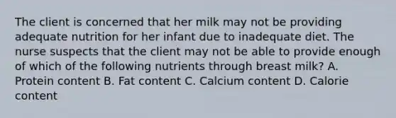 The client is concerned that her milk may not be providing adequate nutrition for her infant due to inadequate diet. The nurse suspects that the client may not be able to provide enough of which of the following nutrients through breast milk? A. Protein content B. Fat content C. Calcium content D. Calorie content