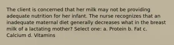 The client is concerned that her milk may not be providing adequate nutrition for her infant. The nurse recognizes that an inadequate maternal diet generally decreases what in the breast milk of a lactating mother? Select one: a. Protein b. Fat c. Calcium d. Vitamins