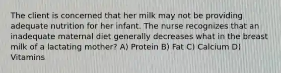 The client is concerned that her milk may not be providing adequate nutrition for her infant. The nurse recognizes that an inadequate maternal diet generally decreases what in the breast milk of a lactating mother? A) Protein B) Fat C) Calcium D) Vitamins