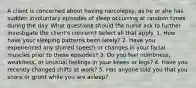 A client is concerned about having narcolepsy, as he or she has sudden involuntary episodes of sleep occurring at random times during the day. What questions should the nurse ask to further investigate the client's concern? Select all that apply. 1. How have your sleeping patterns been lately? 2. Have you experienced any slurred speech or changes in your facial muscles prior to these episodes? 3. Do you feel numbness, weakness, or unusual feelings in your knees or legs? 4. Have you recently changed shifts at work? 5. Has anyone told you that you snore or grunt while you are asleep?