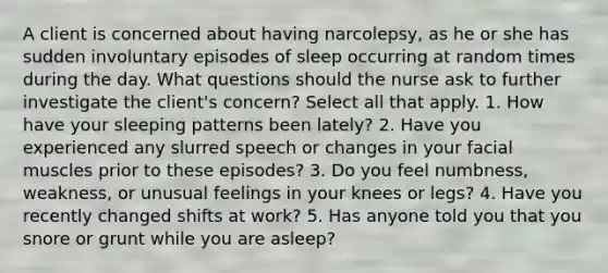 A client is concerned about having narcolepsy, as he or she has sudden involuntary episodes of sleep occurring at random times during the day. What questions should the nurse ask to further investigate the client's concern? Select all that apply. 1. How have your sleeping patterns been lately? 2. Have you experienced any slurred speech or changes in your facial muscles prior to these episodes? 3. Do you feel numbness, weakness, or unusual feelings in your knees or legs? 4. Have you recently changed shifts at work? 5. Has anyone told you that you snore or grunt while you are asleep?