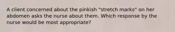 A client concerned about the pinkish "stretch marks" on her abdomen asks the nurse about them. Which response by the nurse would be most appropriate?