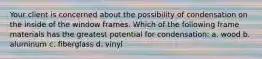 Your client is concerned about the possibility of condensation on the inside of the window frames. Which of the following frame materials has the greatest potential for condensation: a. wood b. aluminum c. fiberglass d. vinyl