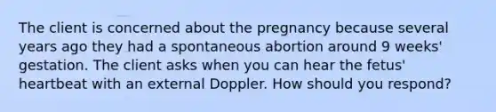 The client is concerned about the pregnancy because several years ago they had a spontaneous abortion around 9 weeks' gestation. The client asks when you can hear the fetus' heartbeat with an external Doppler. How should you respond?