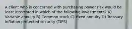 A client who is concerned with purchasing power risk would be least interested in which of the following investments? A) Variable annuity B) Common stock C) Fixed annuity D) Treasury inflation protected security (TIPS)