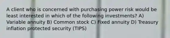 A client who is concerned with purchasing power risk would be least interested in which of the following investments? A) Variable annuity B) Common stock C) Fixed annuity D) Treasury inflation protected security (TIPS)