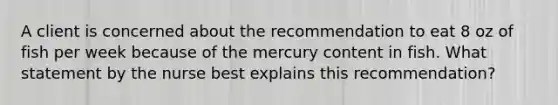 A client is concerned about the recommendation to eat 8 oz of fish per week because of the mercury content in fish. What statement by the nurse best explains this recommendation?