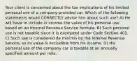 Your client is concerned about the tax implications of his limited personal use of a company-provided car. Which of the following statements would CORRECTLY advise him about such use? A) He will have to include in income the value of his personal use based on an Internal Revenue Service formula. B) Such personal use is not taxable since it is exempted under Code Section 401. C) Such use is considered de minimis by the Internal Revenue Service, so its value is excludible from his income. D) His personal use of the company car is taxable at an annually specified amount per mile.