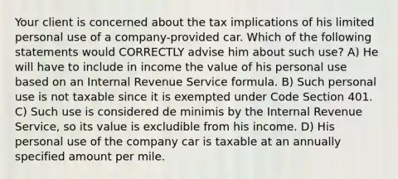 Your client is concerned about the tax implications of his limited personal use of a company-provided car. Which of the following statements would CORRECTLY advise him about such use? A) He will have to include in income the value of his personal use based on an Internal Revenue Service formula. B) Such personal use is not taxable since it is exempted under Code Section 401. C) Such use is considered de minimis by the Internal Revenue Service, so its value is excludible from his income. D) His personal use of the company car is taxable at an annually specified amount per mile.