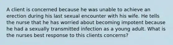 A client is concerned because he was unable to achieve an erection during his last sexual encounter with his wife. He tells the nurse that he has worried about becoming impotent because he had a sexually transmitted infection as a young adult. What is the nurses best response to this clients concerns?