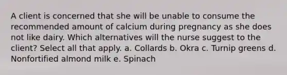 A client is concerned that she will be unable to consume the recommended amount of calcium during pregnancy as she does not like dairy. Which alternatives will the nurse suggest to the client? Select all that apply. a. Collards b. Okra c. Turnip greens d. Nonfortified almond milk e. Spinach