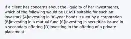 If a client has concerns about the liquidity of her investments, which of the following would be LEAST suitable for such an investor? [A]Investing in 30-year bonds issued by a corporation [B]Investing in a mutual fund [C]Investing in securities issued in a secondary offering [D]Investing in the offering of a private placement