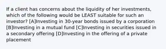 If a client has concerns about the liquidity of her investments, which of the following would be LEAST suitable for such an investor? [A]Investing in 30-year bonds issued by a corporation [B]Investing in a mutual fund [C]Investing in securities issued in a secondary offering [D]Investing in the offering of a private placement