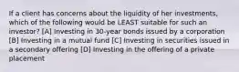 If a client has concerns about the liquidity of her investments, which of the following would be LEAST suitable for such an investor? [A] Investing in 30-year bonds issued by a corporation [B] Investing in a mutual fund [C] Investing in securities issued in a secondary offering [D] Investing in the offering of a private placement