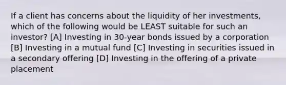 If a client has concerns about the liquidity of her investments, which of the following would be LEAST suitable for such an investor? [A] Investing in 30-year bonds issued by a corporation [B] Investing in a mutual fund [C] Investing in securities issued in a secondary offering [D] Investing in the offering of a private placement