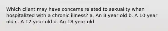 Which client may have concerns related to sexuality when hospitalized with a chronic illness? a. An 8 year old b. A 10 year old c. A 12 year old d. An 18 year old