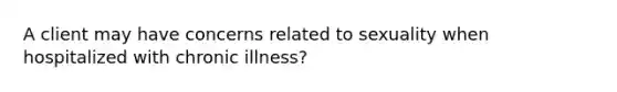 A client may have concerns related to sexuality when hospitalized with chronic illness?