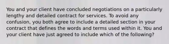 You and your client have concluded negotiations on a particularly lengthy and detailed contract for services. To avoid any confusion, you both agree to include a detailed section in your contract that defines the words and terms used within it. You and your client have just agreed to include which of the following?