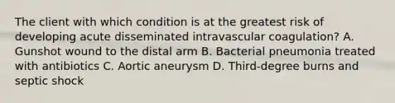 The client with which condition is at the greatest risk of developing acute disseminated intravascular coagulation? A. Gunshot wound to the distal arm B. Bacterial pneumonia treated with antibiotics C. Aortic aneurysm D. Third-degree burns and septic shock