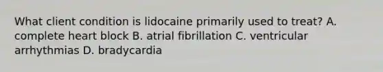 What client condition is lidocaine primarily used to treat? A. complete heart block B. atrial fibrillation C. ventricular arrhythmias D. bradycardia