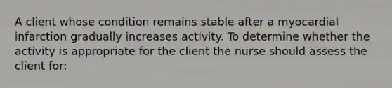 A client whose condition remains stable after a myocardial infarction gradually increases activity. To determine whether the activity is appropriate for the client the nurse should assess the client for:
