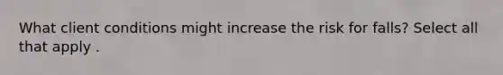 What client conditions might increase the risk for falls? Select all that apply .